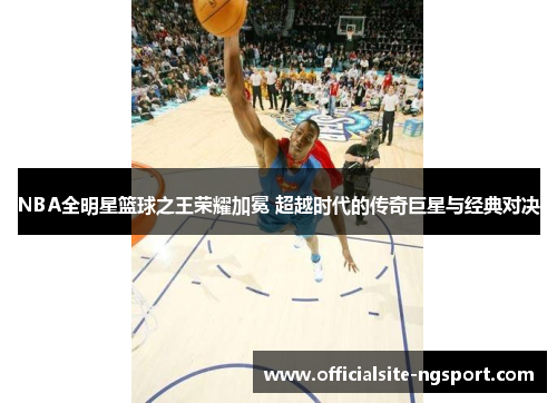 NBA全明星篮球之王荣耀加冕 超越时代的传奇巨星与经典对决