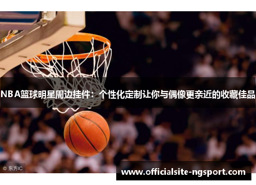 NBA篮球明星周边挂件：个性化定制让你与偶像更亲近的收藏佳品