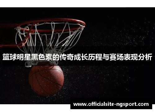 篮球明星黑色素的传奇成长历程与赛场表现分析